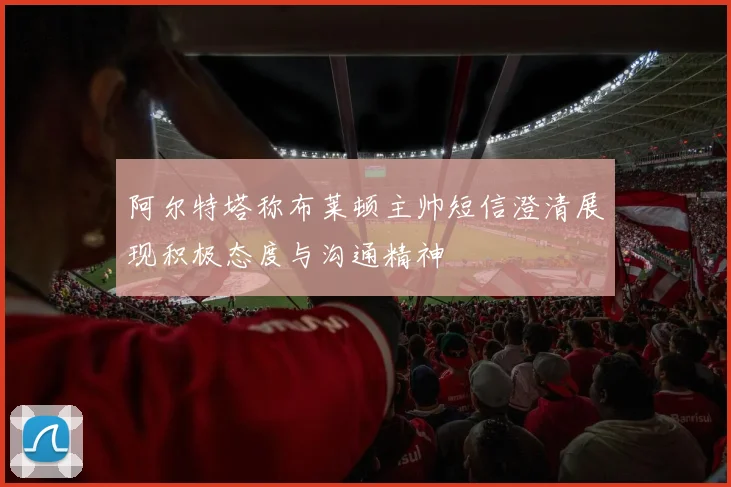 阿尔特塔称布莱顿主帅短信澄清展现积极态度与沟通精神
