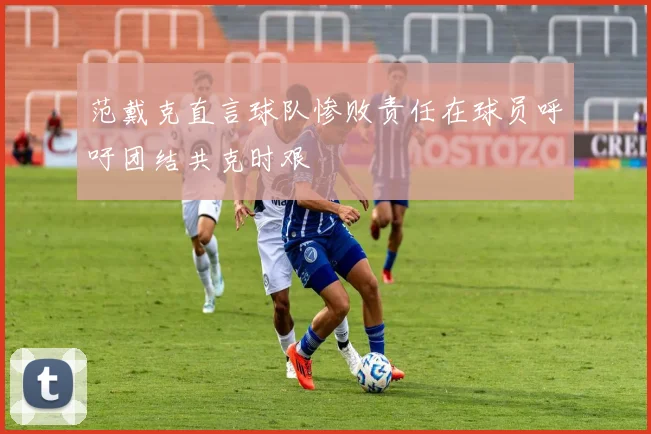 范戴克直言球队惨败责任在球员呼吁团结共克时艰