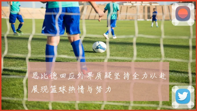 恩比德回应外界质疑坚持全力以赴展现篮球热情与努力