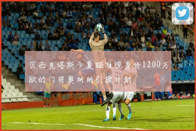 贝西克塔斯今夏瞄准现身价1200万欧的门将奥纳纳引援计划
