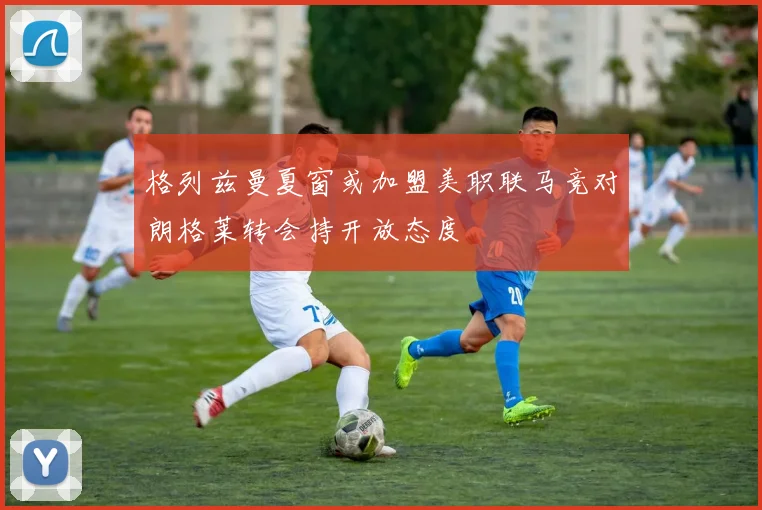 格列兹曼夏窗或加盟美职联马竞对朗格莱转会持开放态度