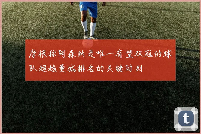 摩根称阿森纳是唯一有望双冠的球队超越曼城排名的关键时刻