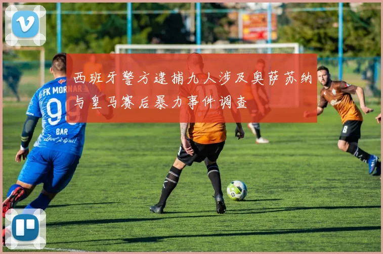 西班牙警方逮捕九人涉及奥萨苏纳与皇马赛后暴力事件调查