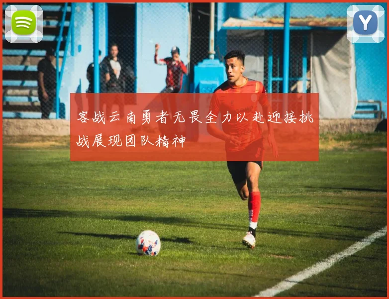 客战云南勇者无畏全力以赴迎接挑战展现团队精神