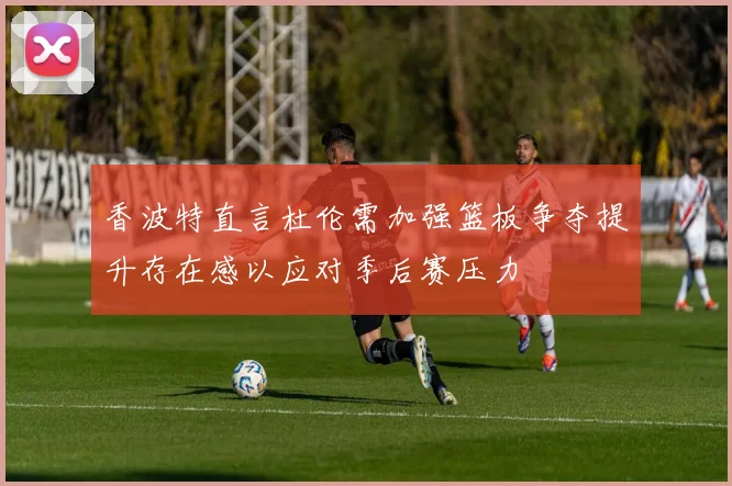 香波特直言杜伦需加强篮板争夺提升存在感以应对季后赛压力