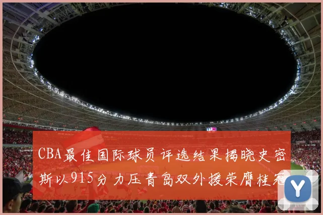 CBA最佳国际球员评选结果揭晓史密斯以915分力压青岛双外援荣膺桂冠