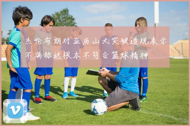 杰伦布朗对亚历山大突破造规表示不满称这根本不符合篮球精神