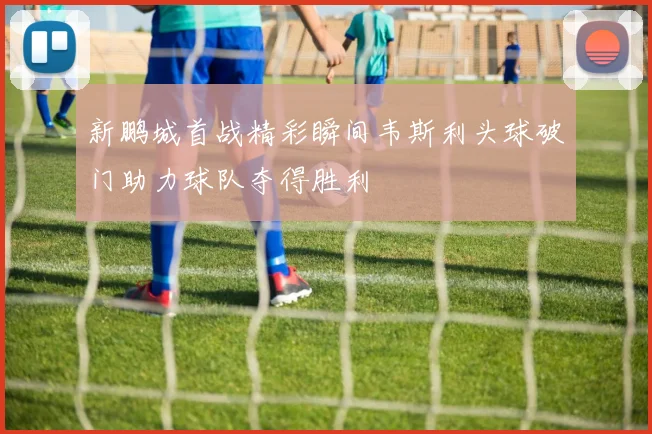 新鹏城首战精彩瞬间韦斯利头球破门助力球队夺得胜利