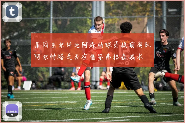 莱因克尔评论阿森纳球员提前离队阿尔特塔是否在借鉴弗格森战术