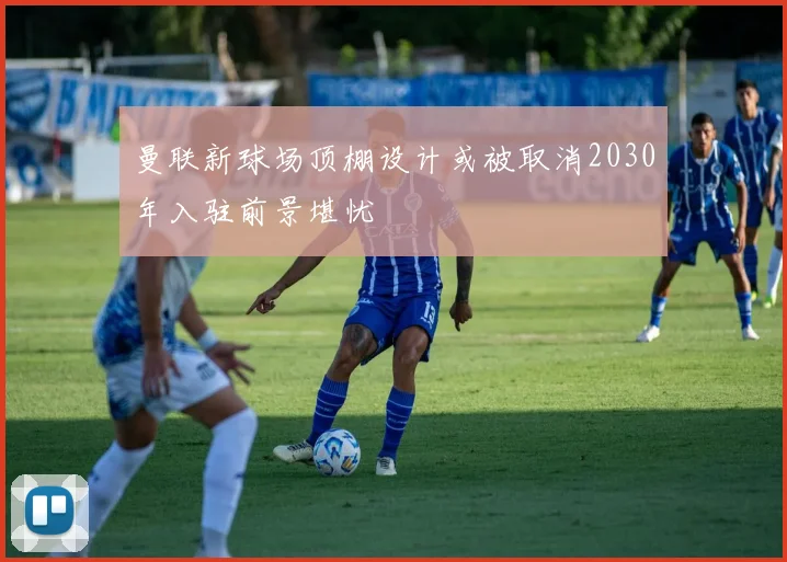 曼联新球场顶棚设计或被取消2030年入驻前景堪忧
