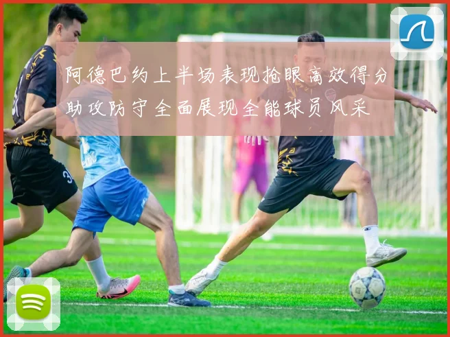 阿德巴约上半场表现抢眼高效得分助攻防守全面展现全能球员风采