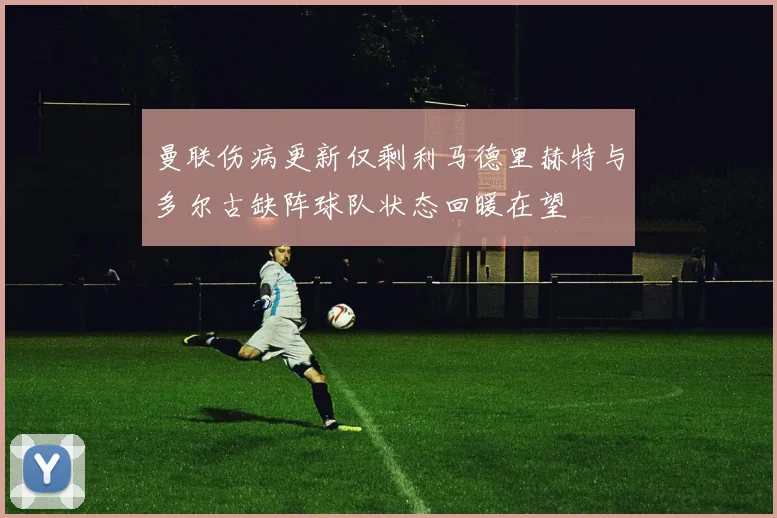 曼联伤病更新仅剩利马德里赫特与多尔古缺阵球队状态回暖在望