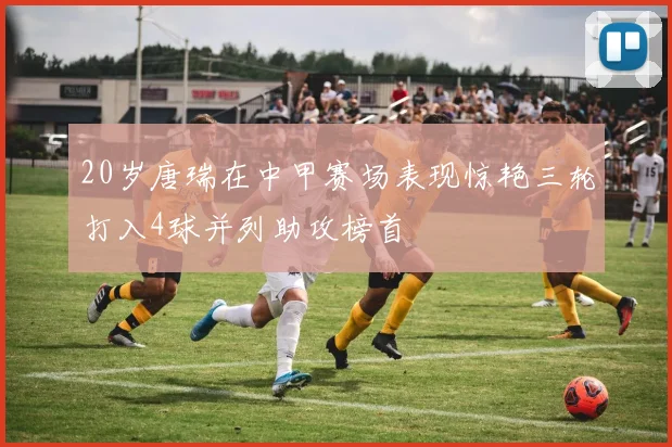 20岁唐瑞在中甲赛场表现惊艳三轮打入4球并列助攻榜首