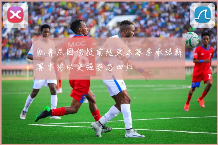 凯鲁尼因伤提前结束本赛季承诺新赛季将以更强姿态回归