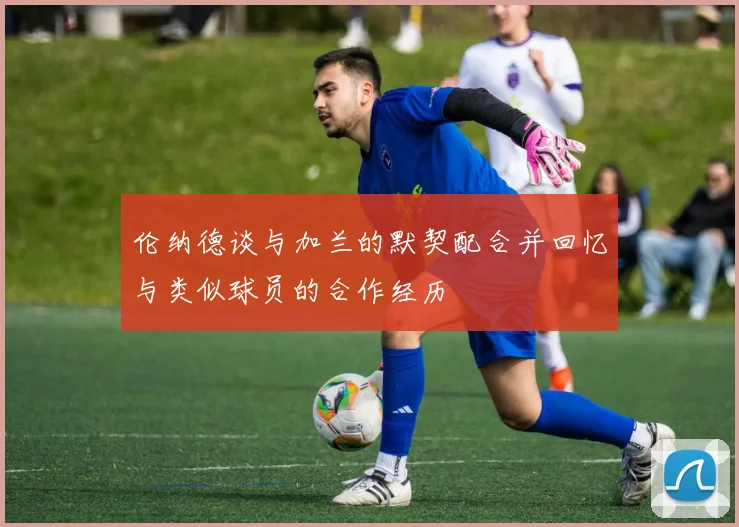伦纳德谈与加兰的默契配合并回忆与类似球员的合作经历