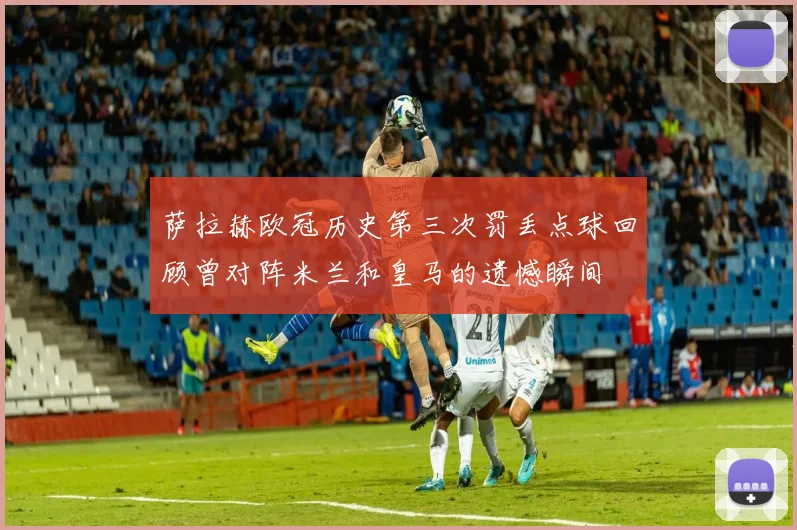 萨拉赫欧冠历史第三次罚丢点球回顾曾对阵米兰和皇马的遗憾瞬间