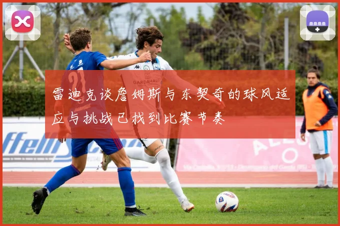 雷迪克谈詹姆斯与东契奇的球风适应与挑战已找到比赛节奏