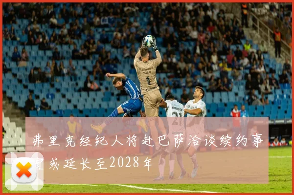 弗里克经纪人将赴巴萨洽谈续约事宜或延长至2028年