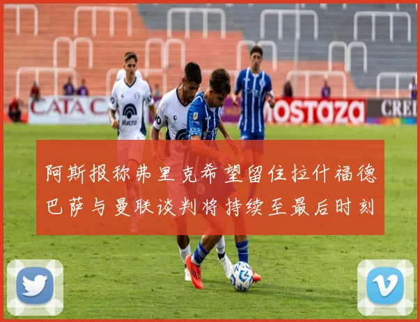 阿斯报称弗里克希望留住拉什福德巴萨与曼联谈判将持续至最后时刻