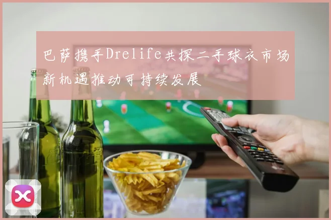 巴萨携手Drelife共探二手球衣市场新机遇推动可持续发展