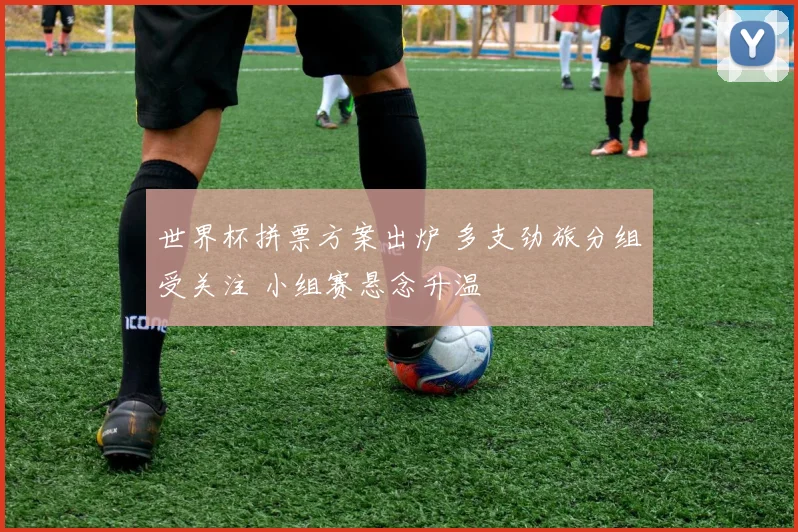 世界杯拼票方案出炉 多支劲旅分组受关注 小组赛悬念升温