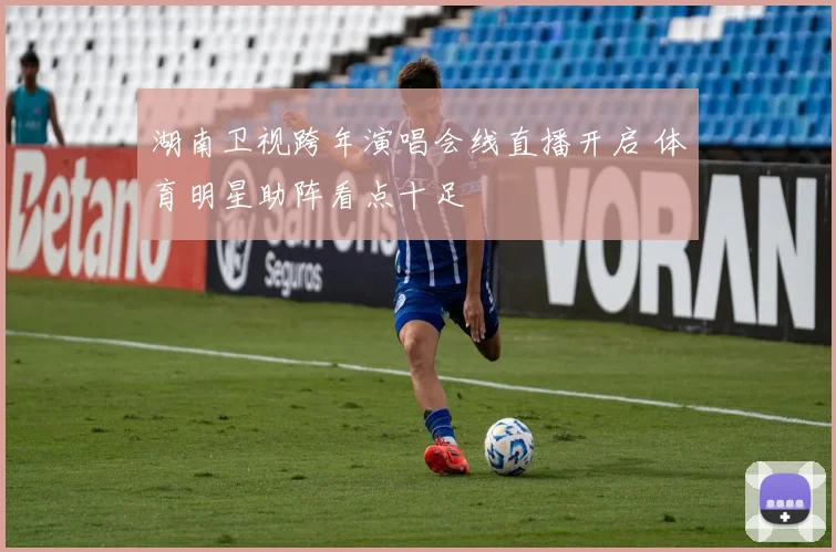湖南卫视跨年演唱会线直播开启 体育明星助阵看点十足