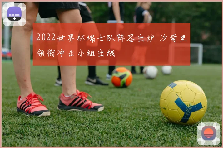 2022世界杯瑞士队阵容出炉 沙奇里领衔冲击小组出线