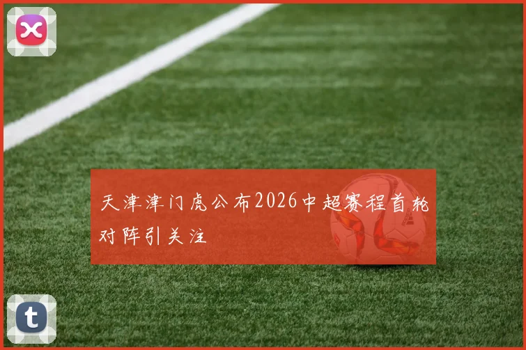 天津津门虎公布2026中超赛程首轮对阵引关注