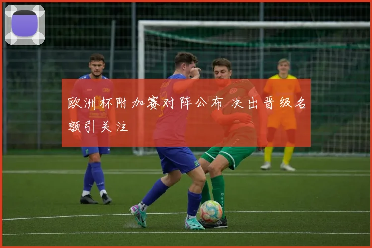 欧洲杯附加赛对阵公布 决出晋级名额引关注