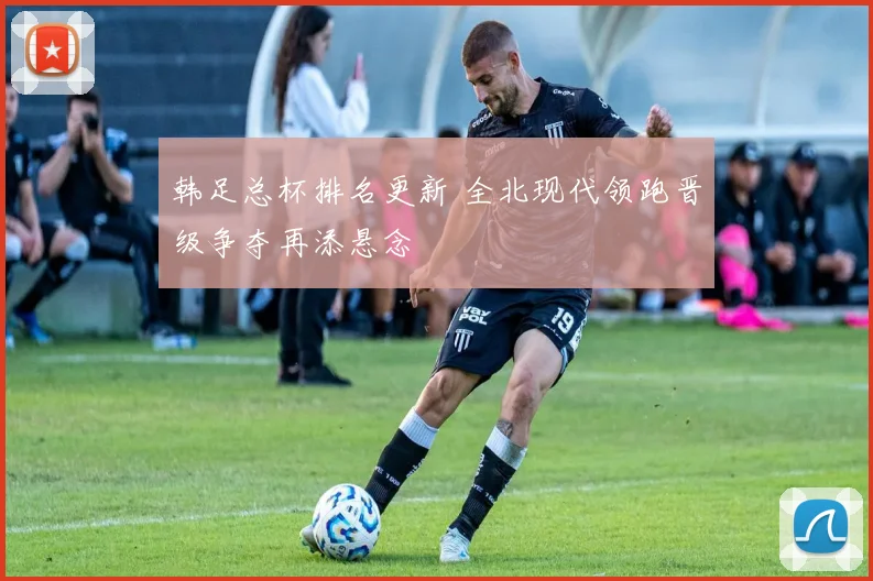韩足总杯排名更新 全北现代领跑晋级争夺再添悬念