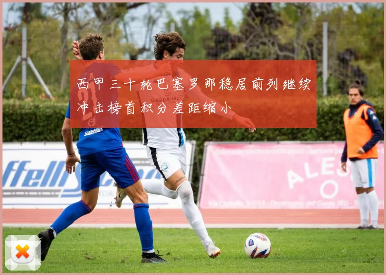 西甲三十轮巴塞罗那稳居前列继续冲击榜首积分差距缩小