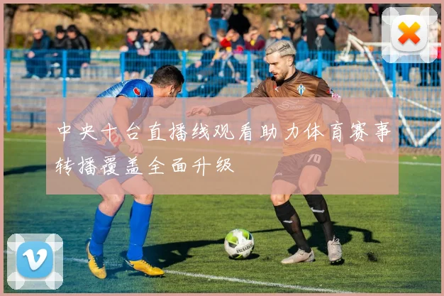 中央十台直播线观看助力体育赛事转播覆盖全面升级