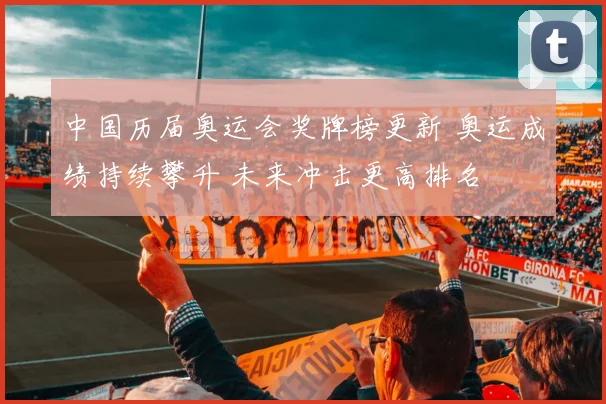 中国历届奥运会奖牌榜更新 奥运成绩持续攀升 未来冲击更高排名