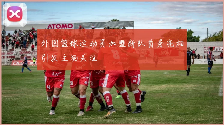 外国篮球运动员加盟新队首秀亮相引发主场关注