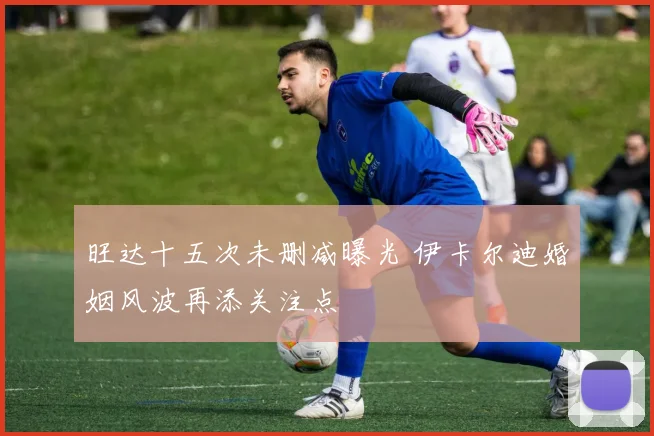 旺达十五次未删减曝光 伊卡尔迪婚姻风波再添关注点