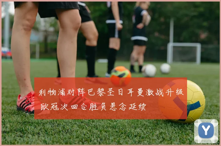 利物浦对阵巴黎圣日耳曼激战升级 欧冠次回合胜负悬念延续