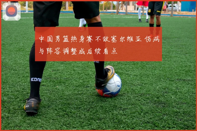中国男篮热身赛不敌塞尔维亚 伤病与阵容调整成后续看点