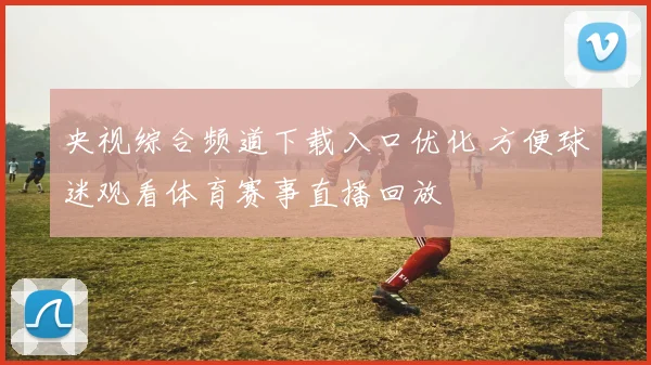 央视综合频道下载入口优化 方便球迷观看体育赛事直播回放