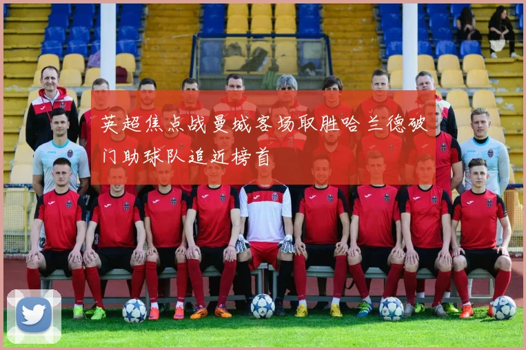 英超焦点战曼城客场取胜哈兰德破门助球队追近榜首