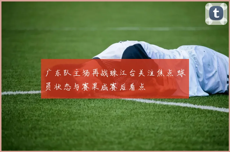 广东队主场再战珠江台关注焦点 球员状态与赛果成赛后看点