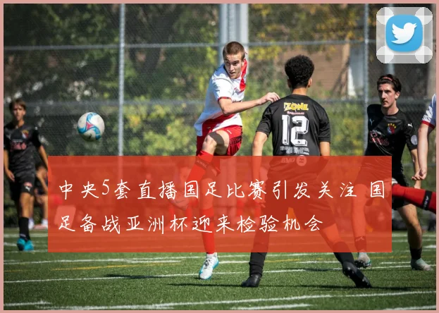 中央5套直播国足比赛引发关注 国足备战亚洲杯迎来检验机会