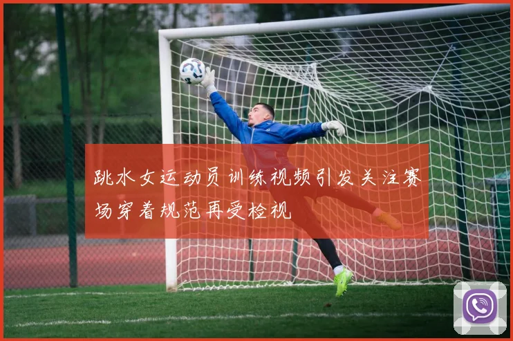 跳水女运动员训练视频引发关注赛场穿着规范再受检视