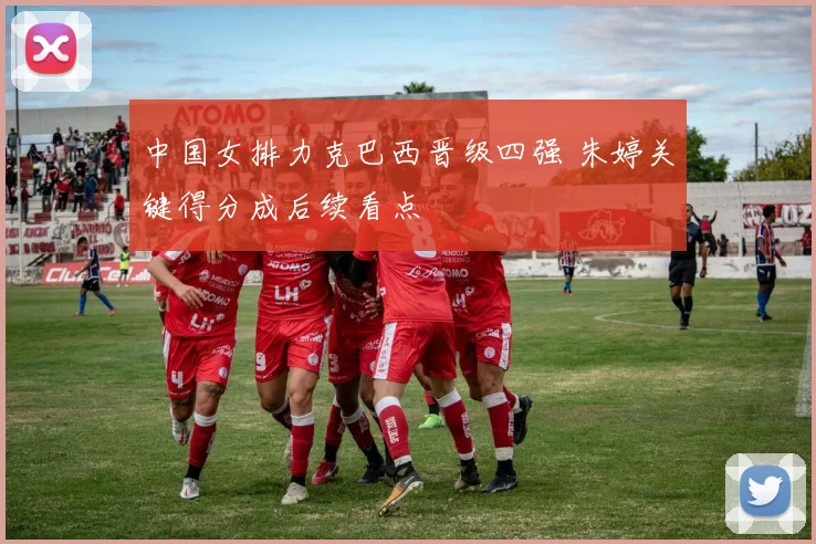 中国女排力克巴西晋级四强 朱婷关键得分成后续看点