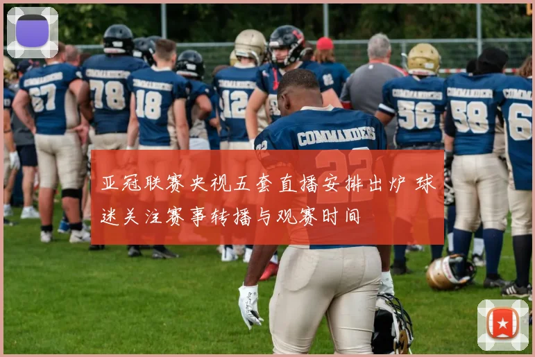 亚冠联赛央视五套直播安排出炉 球迷关注赛事转播与观赛时间