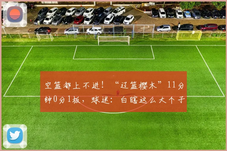 空篮都上不进！“辽篮樱木”11分钟0分1板，球迷：白瞎这么大个子