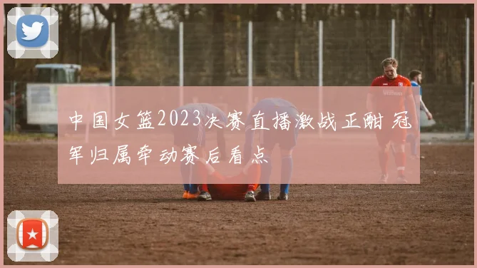 中国女篮2023决赛直播激战正酣 冠军归属牵动赛后看点