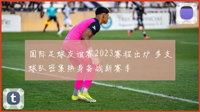 国际足球友谊赛2023赛程出炉 多支球队密集热身备战新赛季