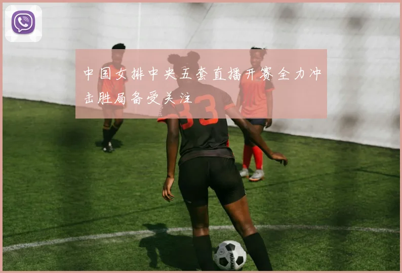 中国女排中央五套直播开赛全力冲击胜局备受关注