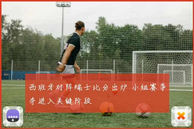 西班牙对阵瑞士比分出炉 小组赛争夺进入关键阶段