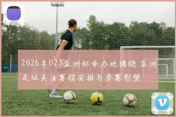2026年U23亚洲杯举办地揭晓 亚洲足坛关注赛程安排与参赛形势